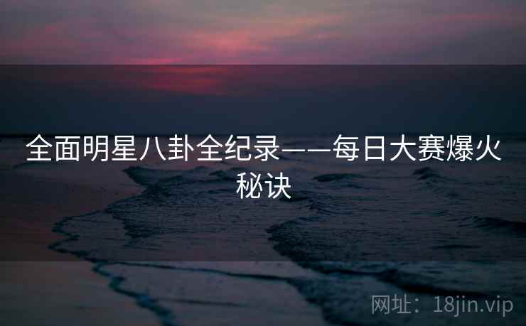 全面明星八卦全纪录——每日大赛爆火秘诀
