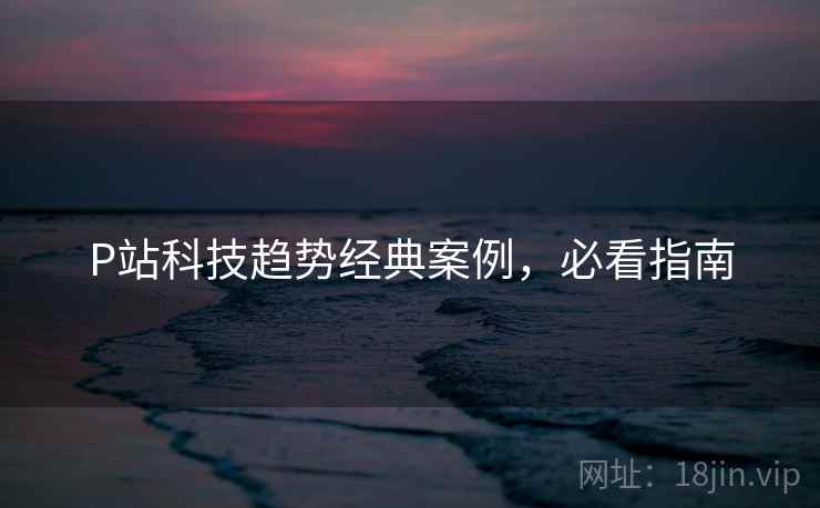 P站科技趋势经典案例，必看指南