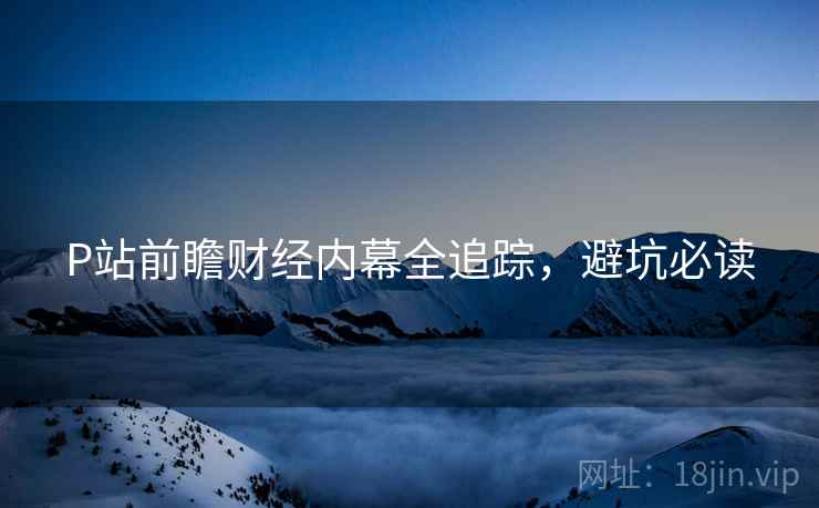 P站前瞻财经内幕全追踪，避坑必读