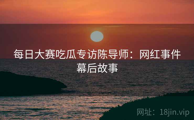 每日大赛吃瓜专访陈导师：网红事件幕后故事