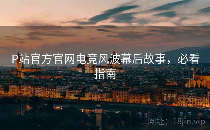 P站官方官网电竞风波幕后故事，必看指南