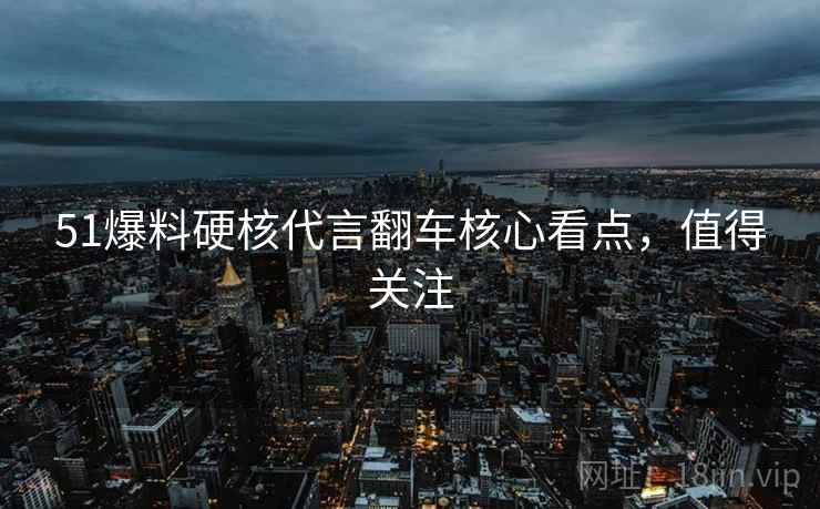 51爆料硬核代言翻车核心看点，值得关注