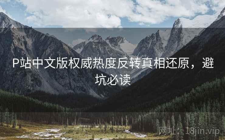 P站中文版权威热度反转真相还原，避坑必读