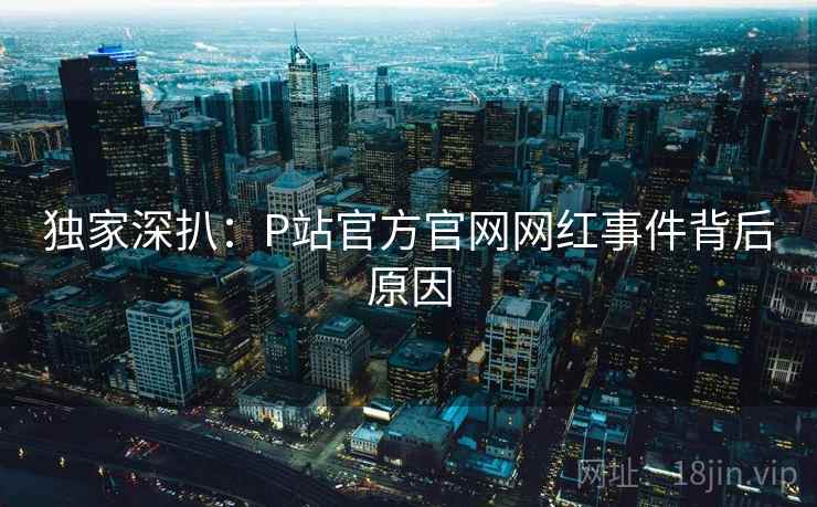 独家深扒：P站官方官网网红事件背后原因