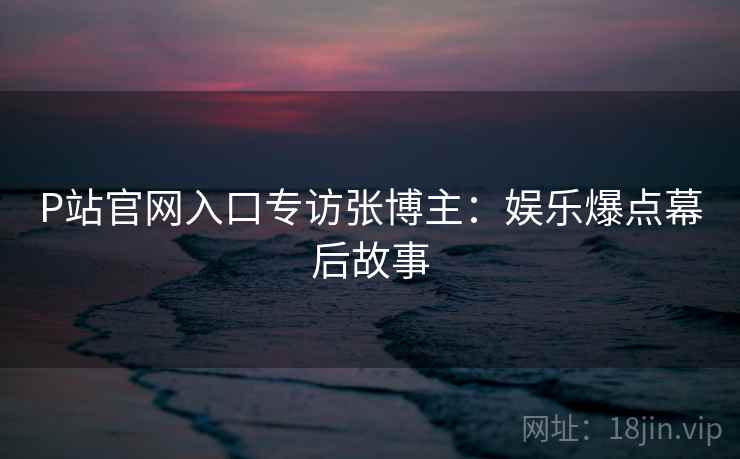 P站官网入口专访张博主：娱乐爆点幕后故事