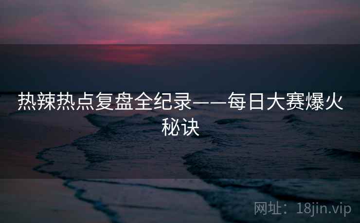 热辣热点复盘全纪录——每日大赛爆火秘诀