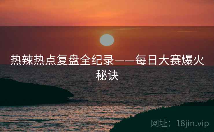 热辣热点复盘全纪录——每日大赛爆火秘诀