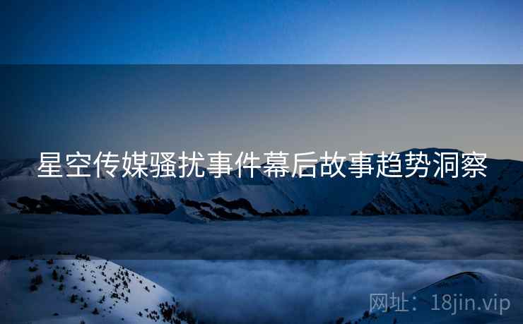 星空传媒骚扰事件幕后故事趋势洞察