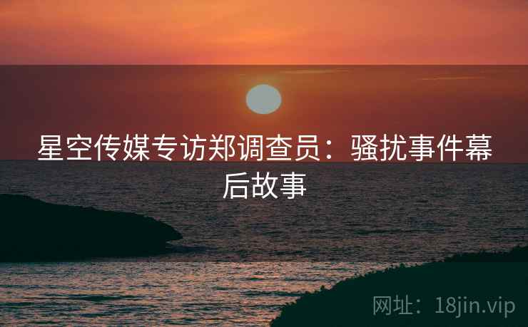星空传媒专访郑调查员：骚扰事件幕后故事