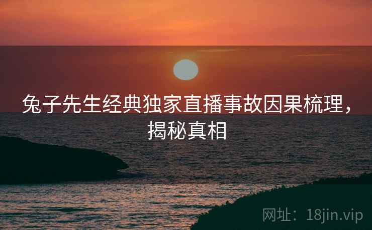 兔子先生经典独家直播事故因果梳理，揭秘真相
