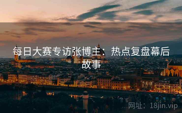 每日大赛专访张博主：热点复盘幕后故事
