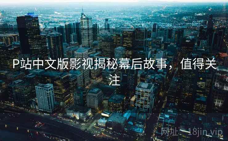 P站中文版影视揭秘幕后故事，值得关注