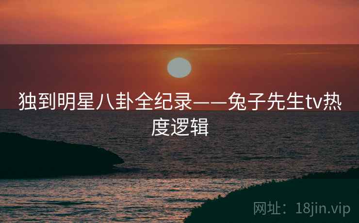 独到明星八卦全纪录——兔子先生tv热度逻辑