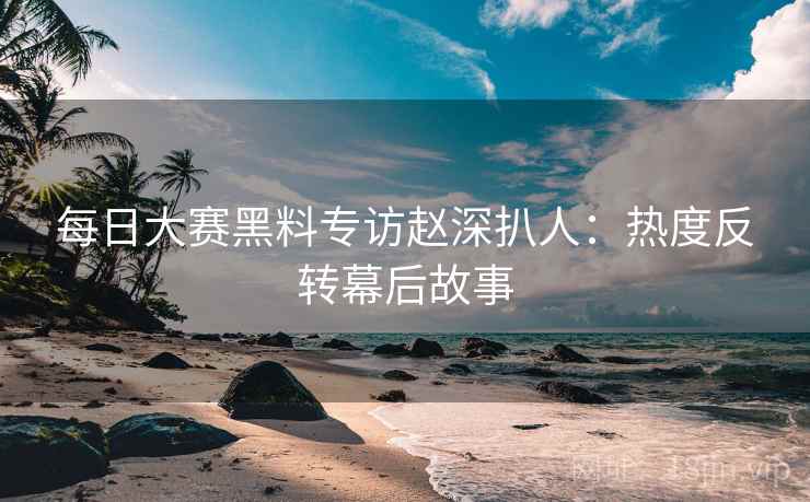 每日大赛黑料专访赵深扒人：热度反转幕后故事