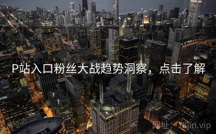 P站入口粉丝大战趋势洞察，点击了解