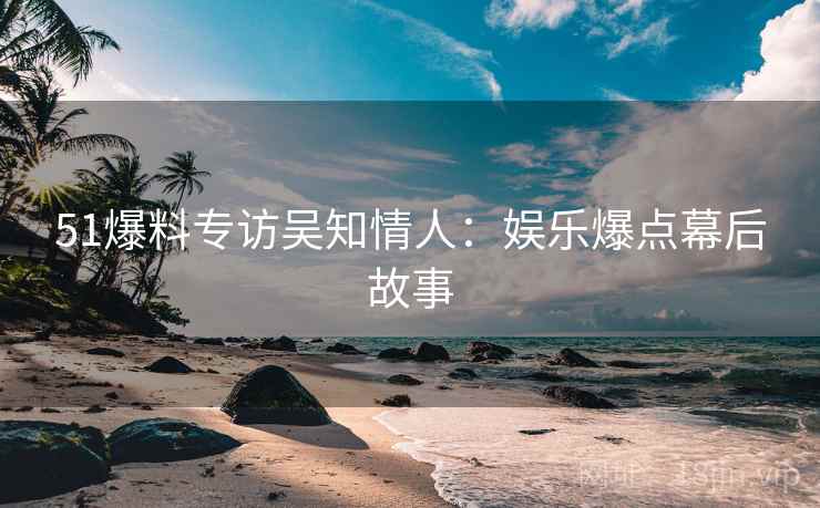 51爆料专访吴知情人：娱乐爆点幕后故事