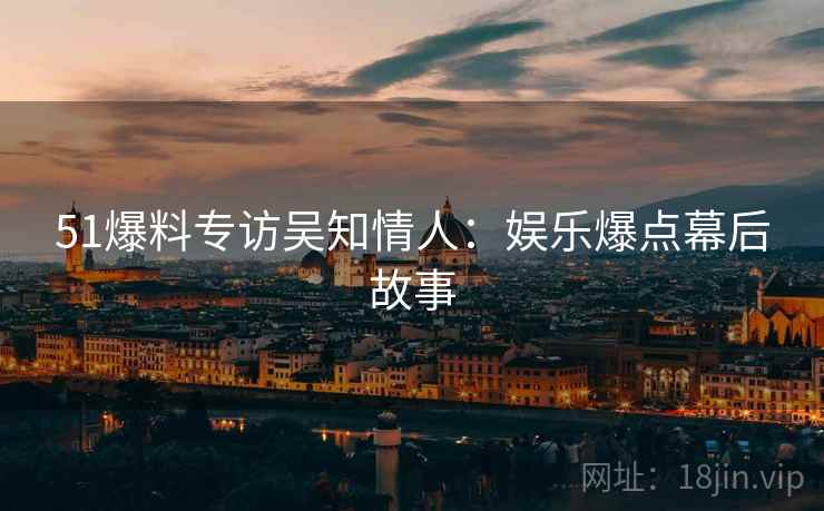 51爆料专访吴知情人：娱乐爆点幕后故事