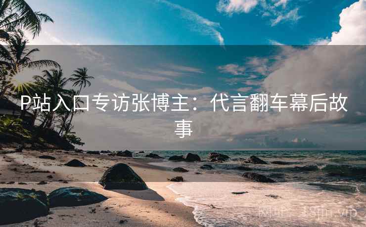 P站入口专访张博主：代言翻车幕后故事