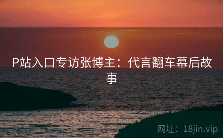 P站入口专访张博主：代言翻车幕后故事