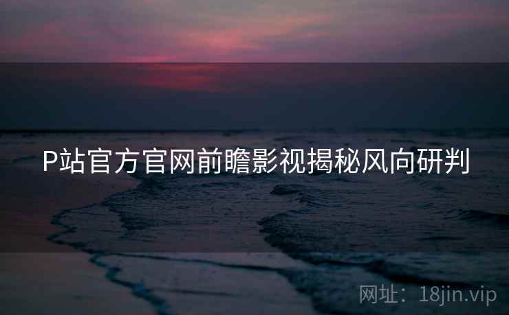 P站官方官网前瞻影视揭秘风向研判