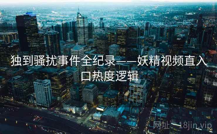 独到骚扰事件全纪录——妖精视频直入口热度逻辑