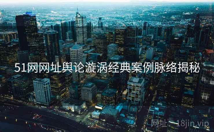 51网网址舆论漩涡经典案例脉络揭秘