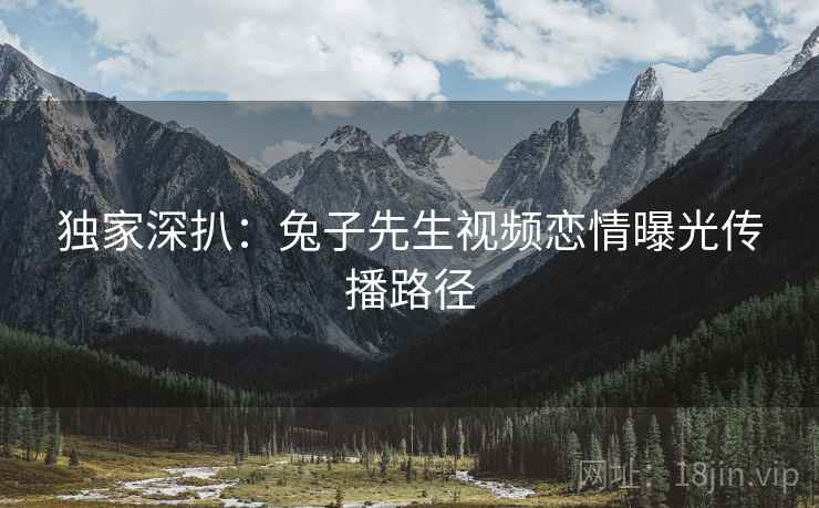 独家深扒：兔子先生视频恋情曝光传播路径