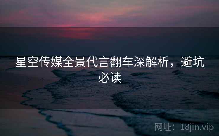 星空传媒全景代言翻车深解析，避坑必读