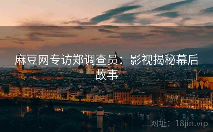 麻豆网专访郑调查员：影视揭秘幕后故事
