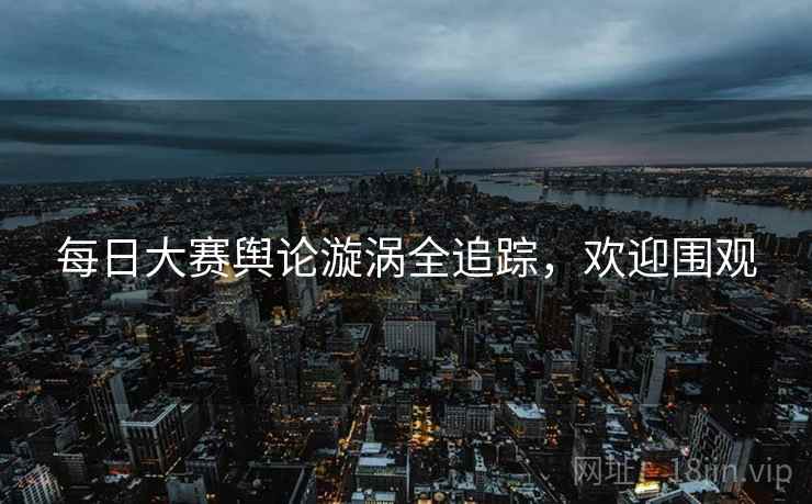 每日大赛舆论漩涡全追踪，欢迎围观