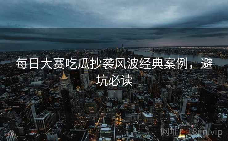 每日大赛吃瓜抄袭风波经典案例，避坑必读