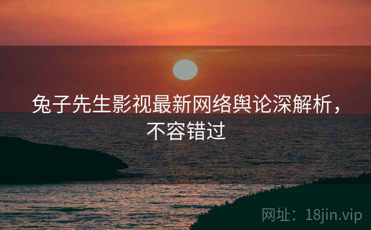 兔子先生影视最新网络舆论深解析，不容错过