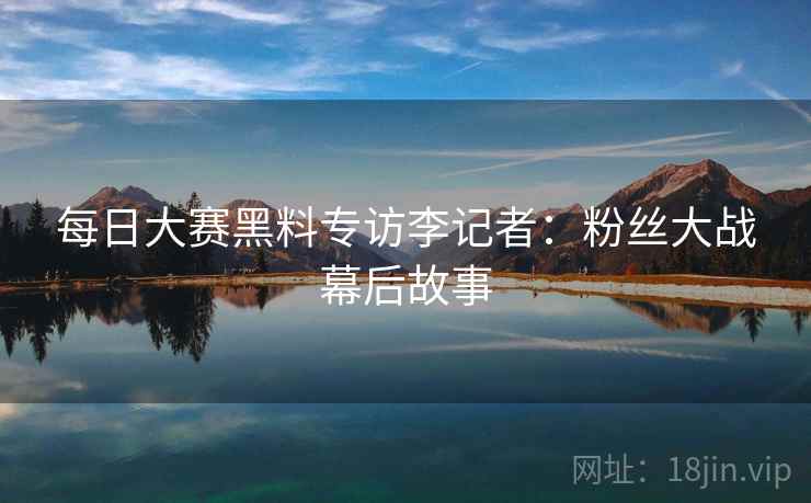 每日大赛黑料专访李记者：粉丝大战幕后故事