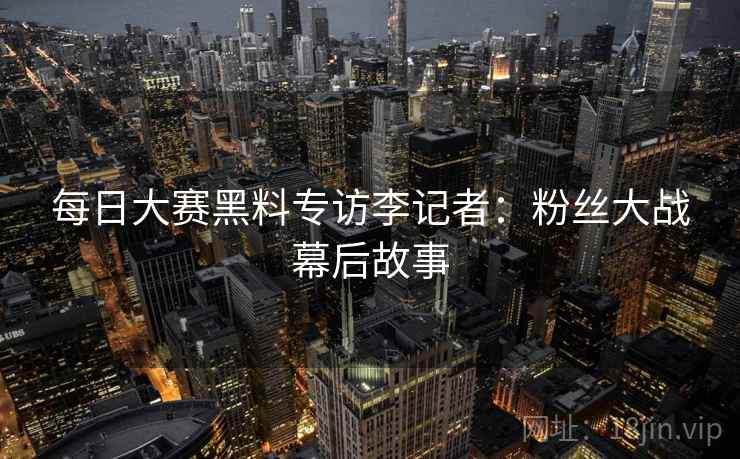 每日大赛黑料专访李记者：粉丝大战幕后故事