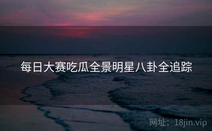 每日大赛吃瓜全景明星八卦全追踪