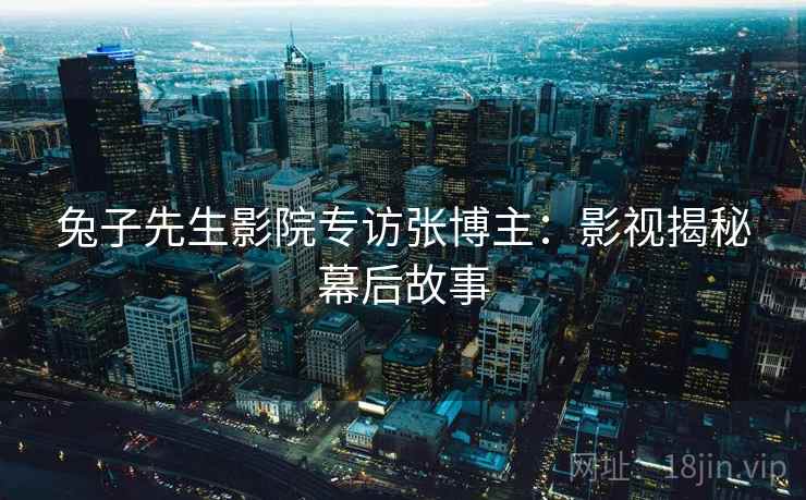 兔子先生影院专访张博主：影视揭秘幕后故事