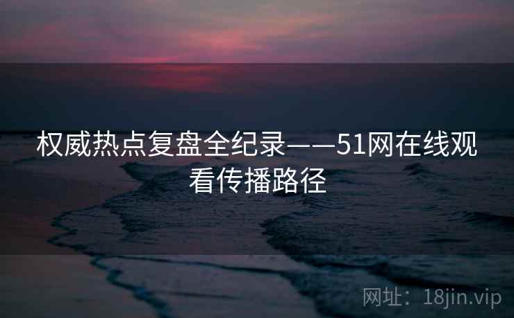 权威热点复盘全纪录——51网在线观看传播路径