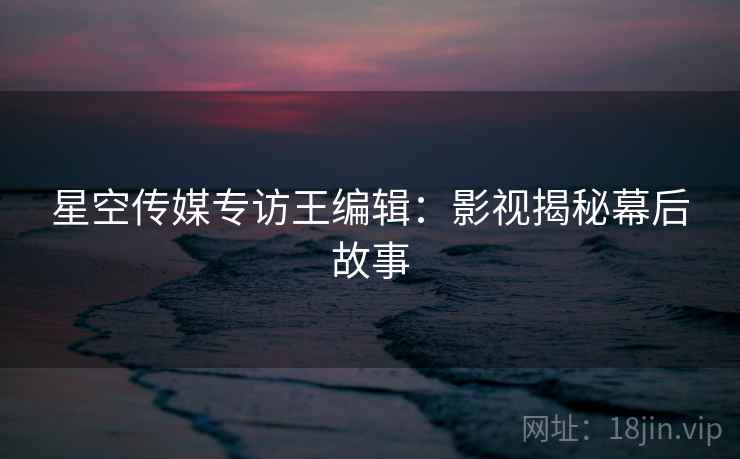 星空传媒专访王编辑：影视揭秘幕后故事