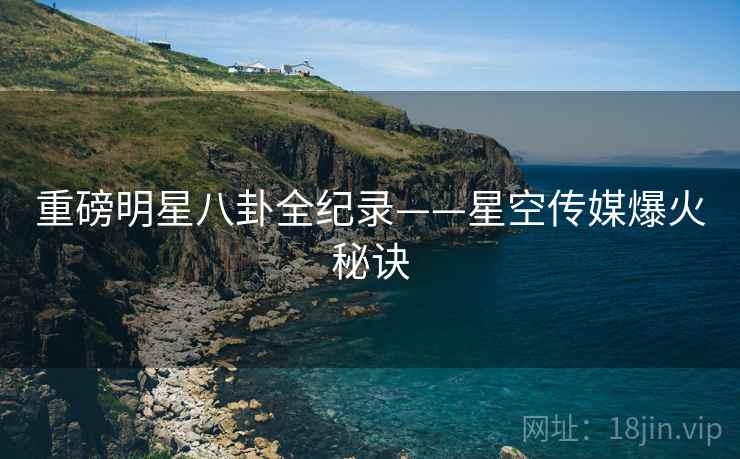 重磅明星八卦全纪录——星空传媒爆火秘诀