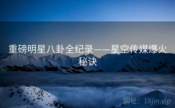 重磅明星八卦全纪录——星空传媒爆火秘诀