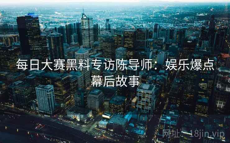 每日大赛黑料专访陈导师：娱乐爆点幕后故事