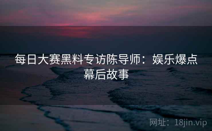 每日大赛黑料专访陈导师：娱乐爆点幕后故事