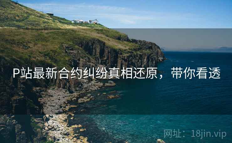 P站最新合约纠纷真相还原，带你看透
