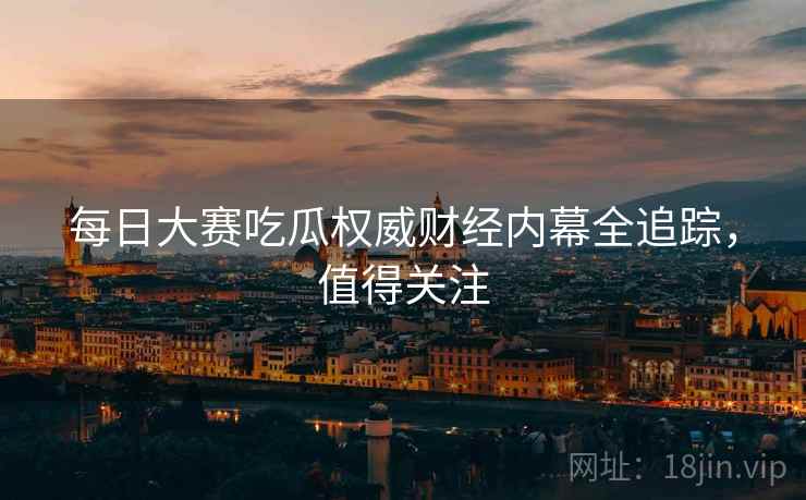 每日大赛吃瓜权威财经内幕全追踪，值得关注