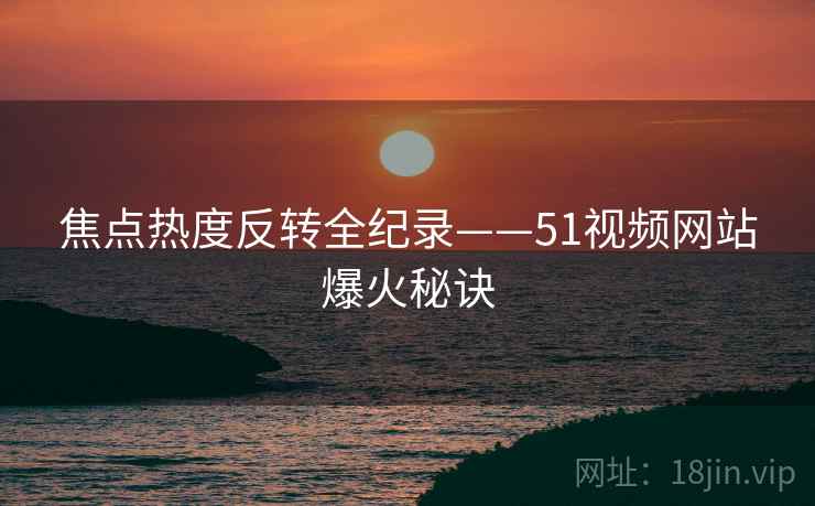 焦点热度反转全纪录——51视频网站爆火秘诀