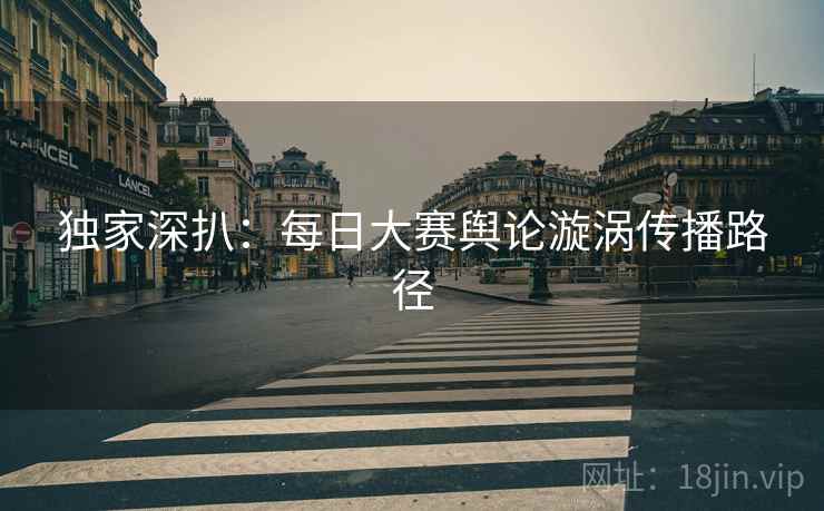 独家深扒：每日大赛舆论漩涡传播路径